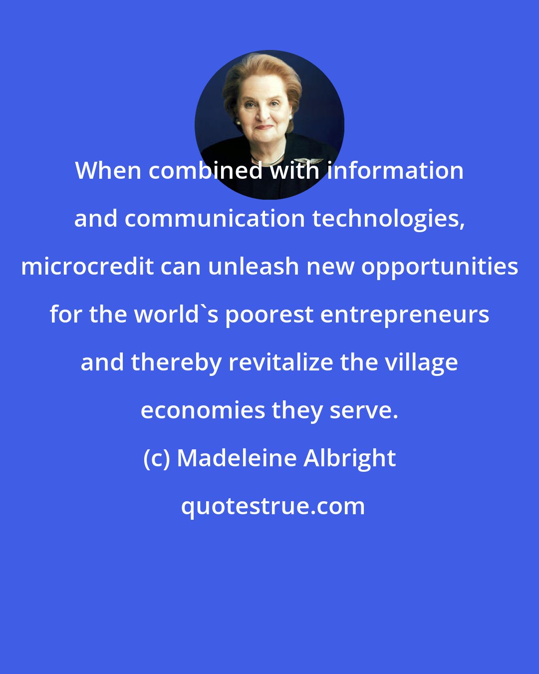 Madeleine Albright: When combined with information and communication technologies, microcredit can unleash new opportunities for the world's poorest entrepreneurs and thereby revitalize the village economies they serve.