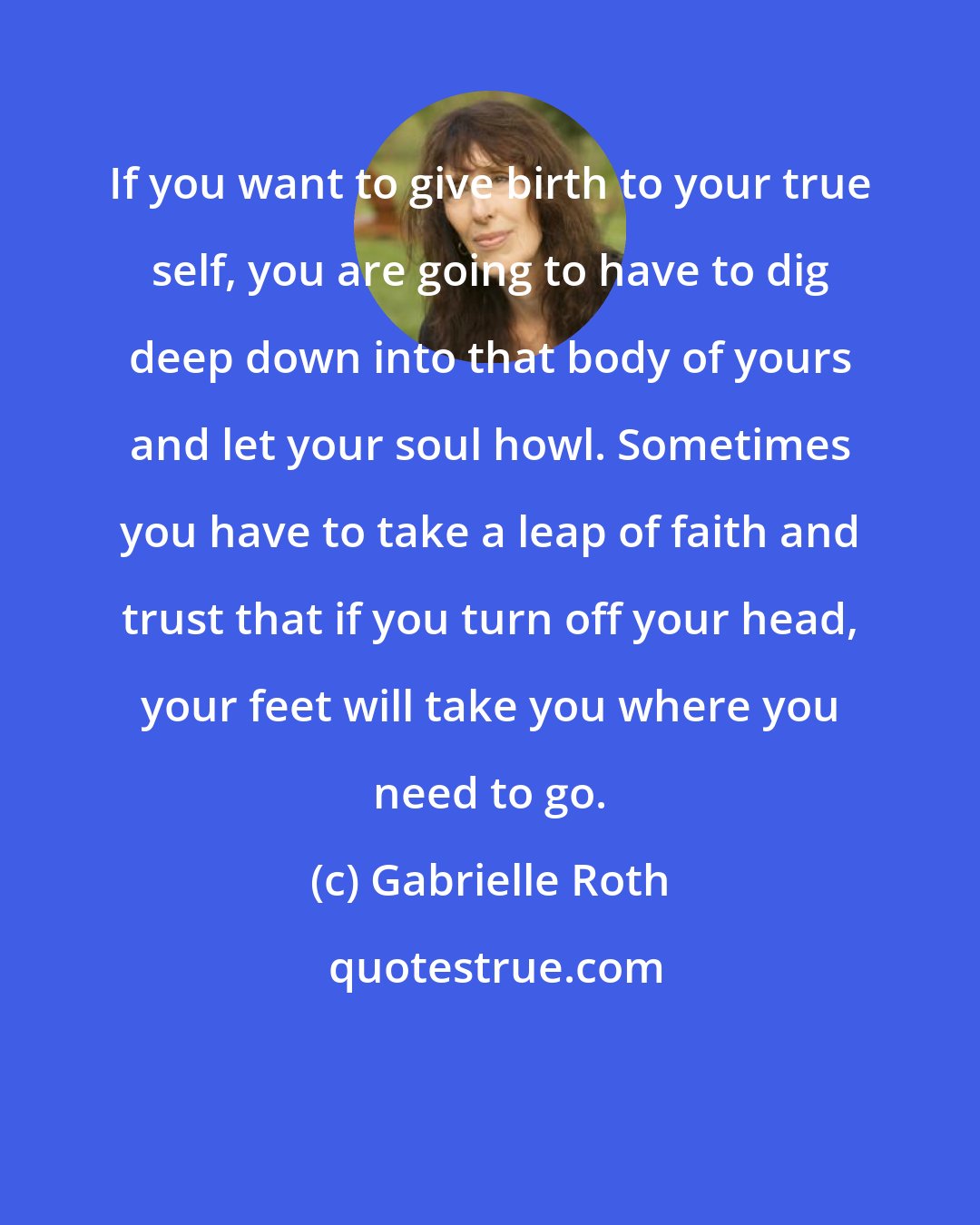 Gabrielle Roth: If you want to give birth to your true self, you are going to have to dig deep down into that body of yours and let your soul howl. Sometimes you have to take a leap of faith and trust that if you turn off your head, your feet will take you where you need to go.