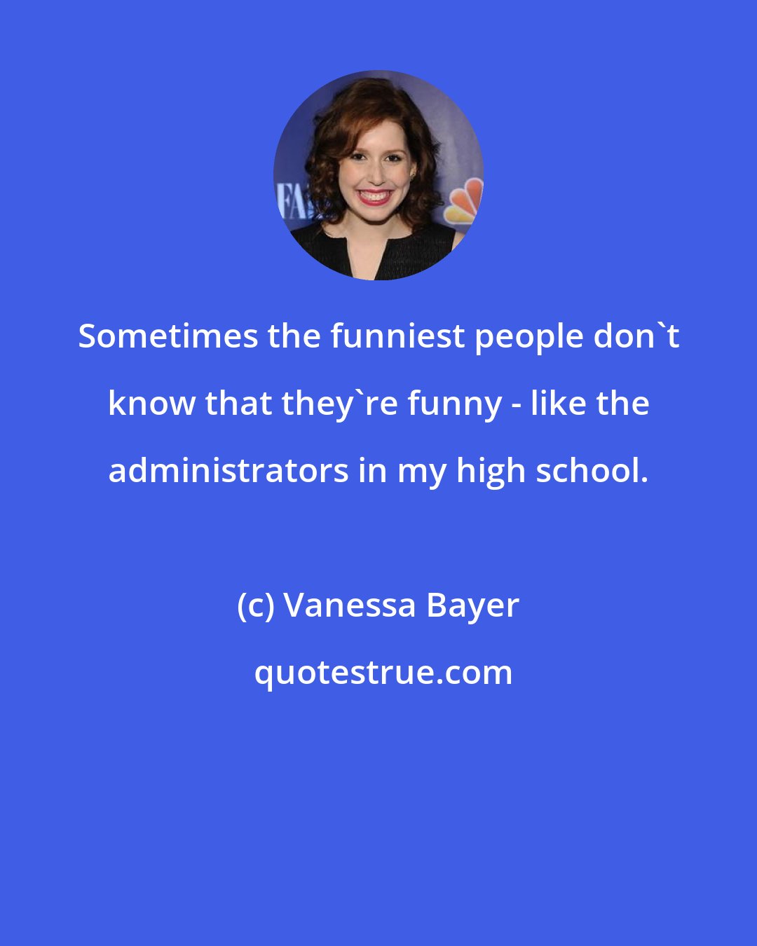 Vanessa Bayer: Sometimes the funniest people don't know that they're funny - like the administrators in my high school.