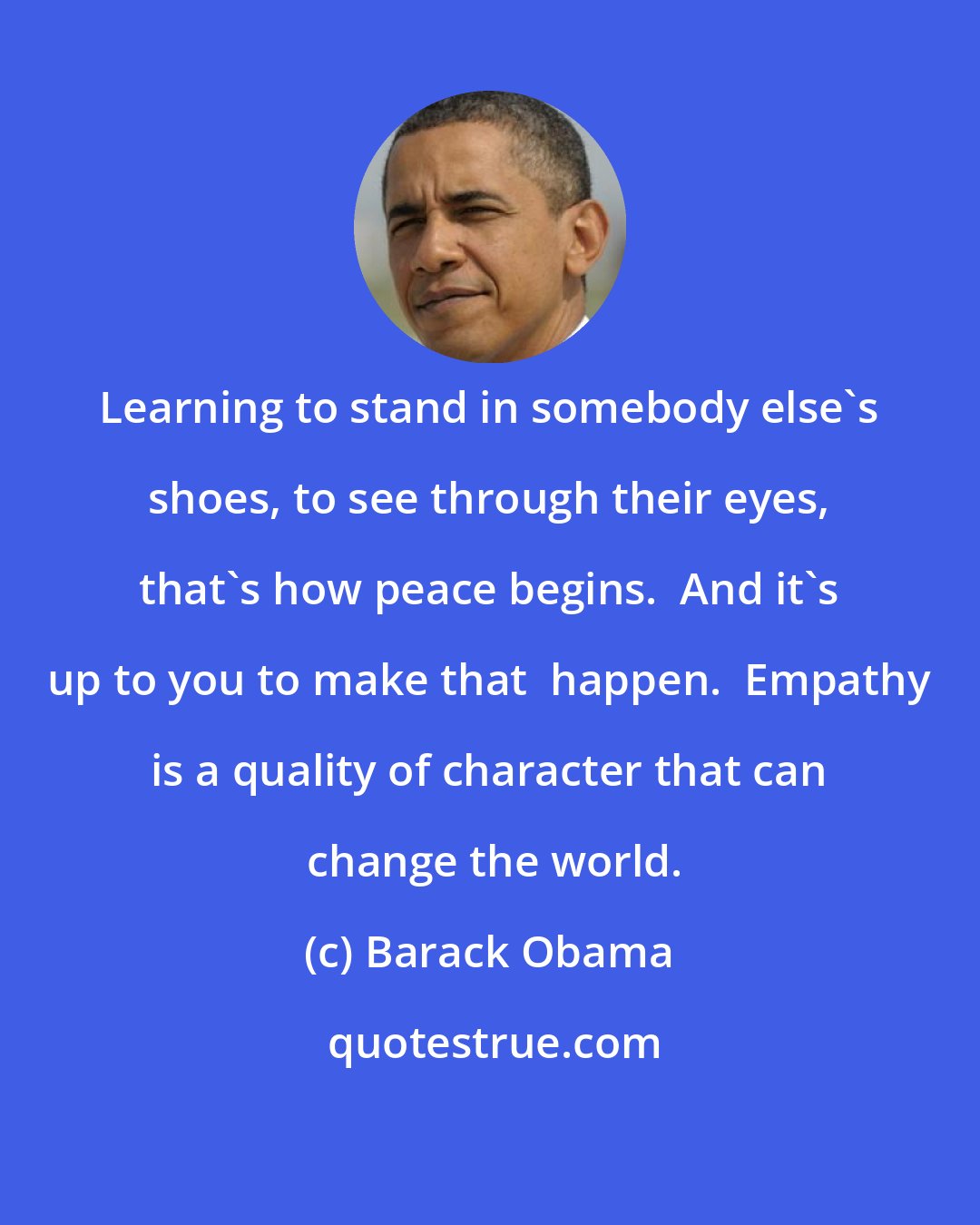 Barack Obama: Learning to stand in somebody else's shoes, to see through their eyes, that's how peace begins.  And it's up to you to make that  happen.  Empathy is a quality of character that can  change the world.