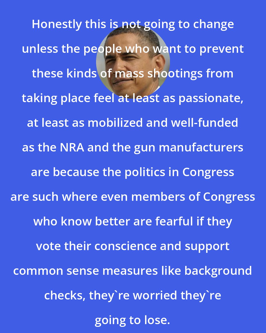 Barack Obama: Honestly this is not going to change unless the people who want to prevent these kinds of mass shootings from taking place feel at least as passionate, at least as mobilized and well-funded as the NRA and the gun manufacturers are because the politics in Congress are such where even members of Congress who know better are fearful if they vote their conscience and support common sense measures like background checks, they're worried they're going to lose.