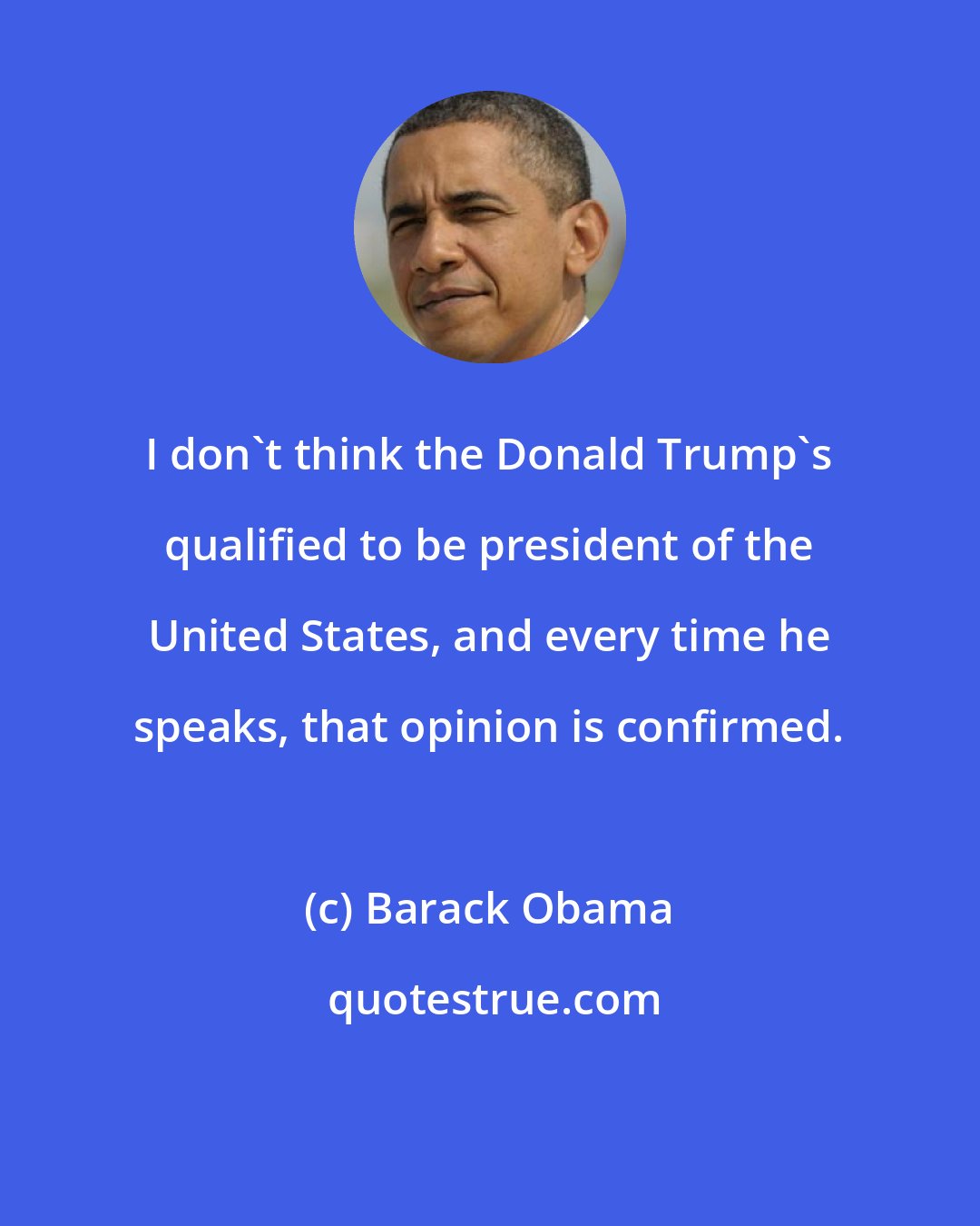 Barack Obama: I don`t think the Donald Trump`s qualified to be president of the United States, and every time he speaks, that opinion is confirmed.