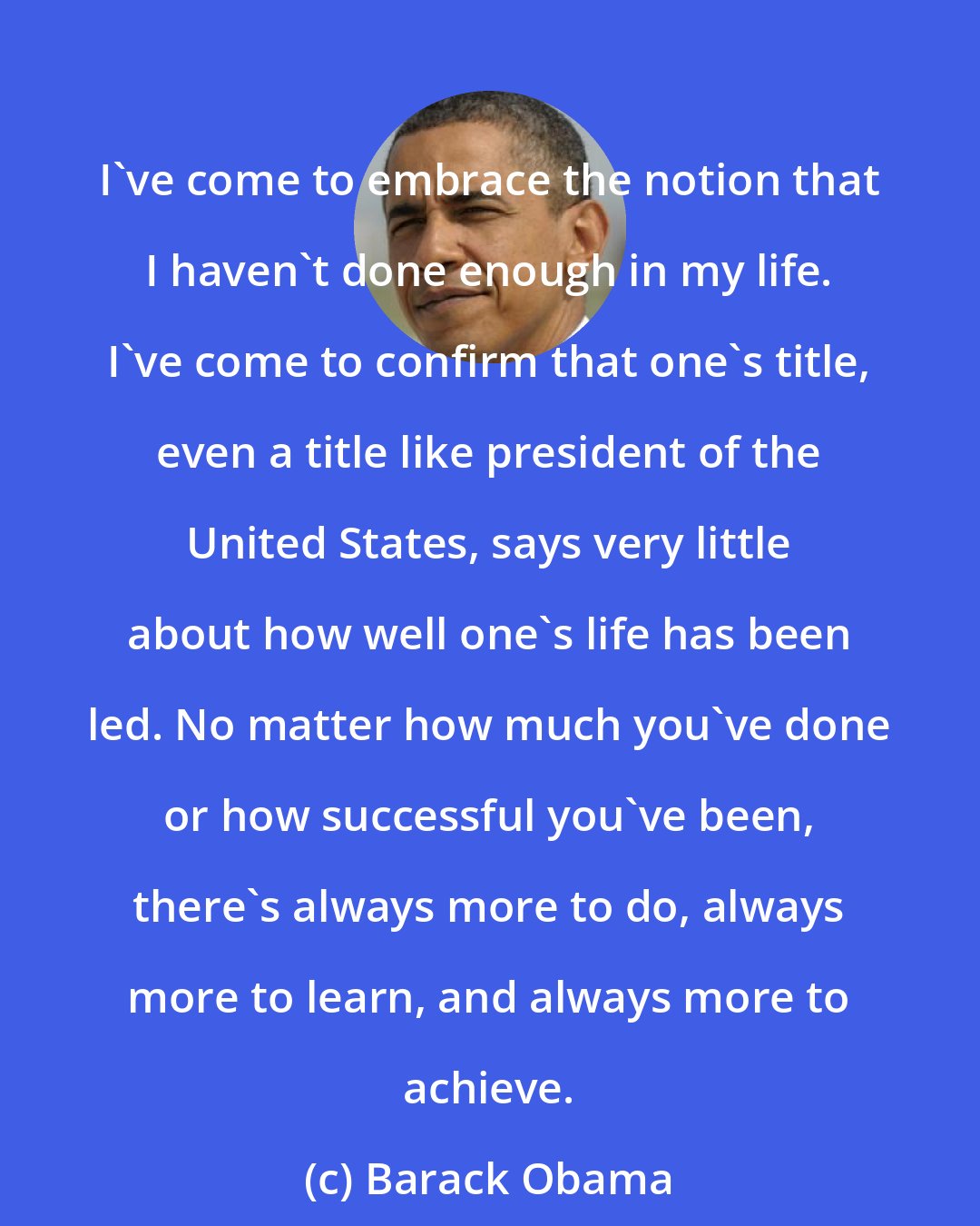 Barack Obama: I've come to embrace the notion that I haven't done enough in my life. I've come to confirm that one's title, even a title like president of the United States, says very little about how well one's life has been led. No matter how much you've done or how successful you've been, there's always more to do, always more to learn, and always more to achieve.