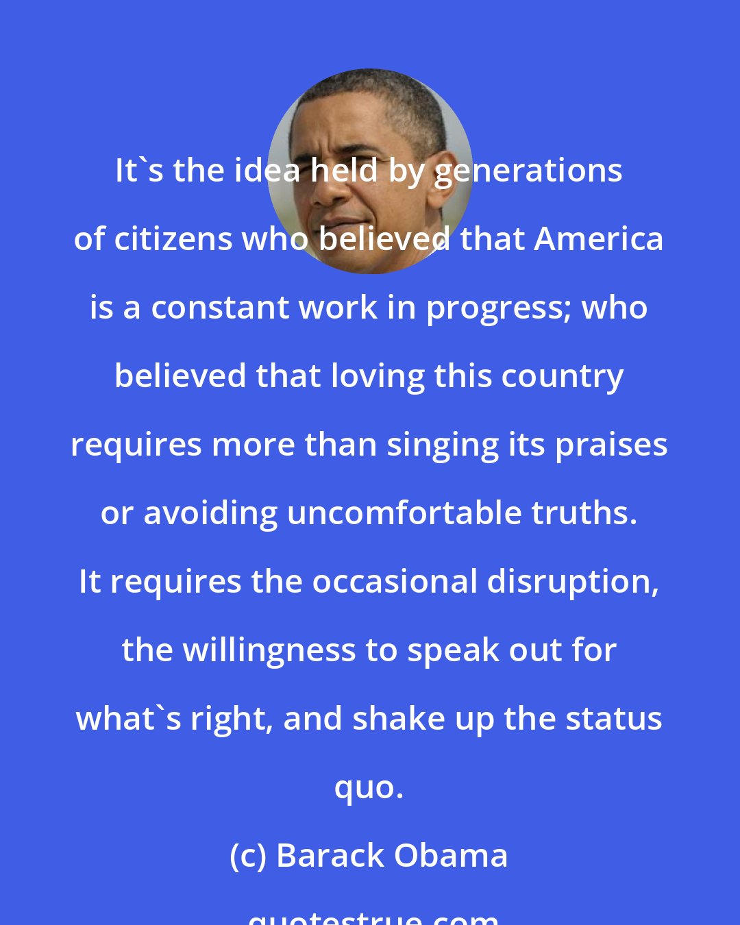 Barack Obama: It's the idea held by generations of citizens who believed that America is a constant work in progress; who believed that loving this country requires more than singing its praises or avoiding uncomfortable truths. It requires the occasional disruption, the willingness to speak out for what's right, and shake up the status quo.