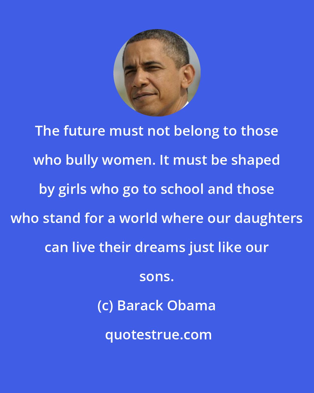 Barack Obama: The future must not belong to those who bully women. It must be shaped by girls who go to school and those who stand for a world where our daughters can live their dreams just like our sons.