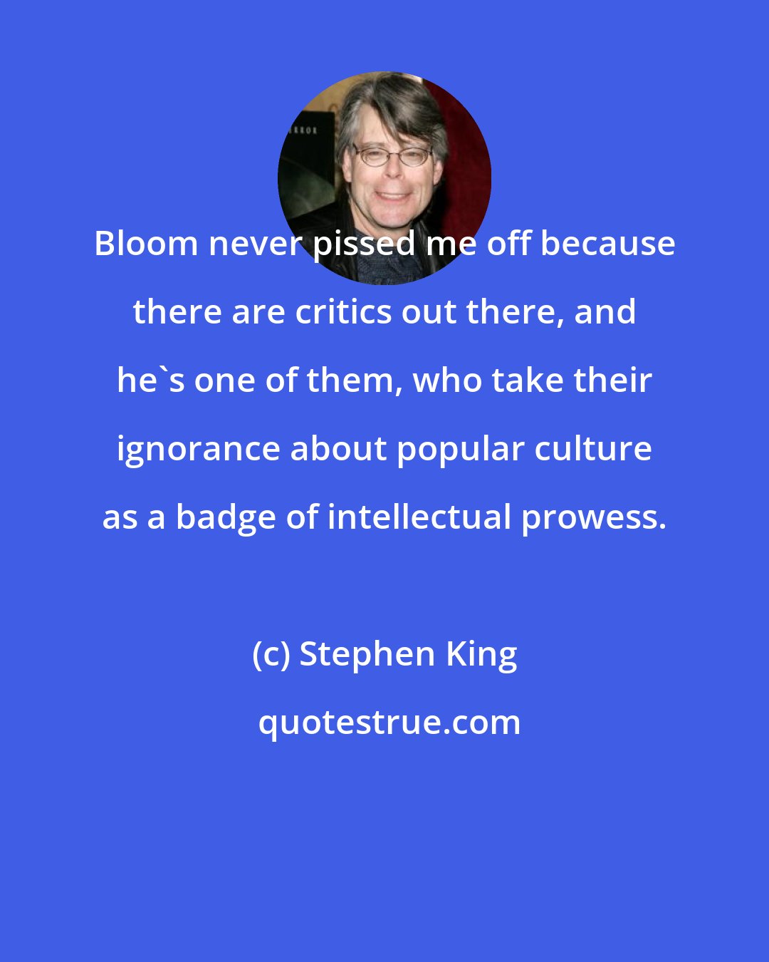 Stephen King: Bloom never pissed me off because there are critics out there, and he's one of them, who take their ignorance about popular culture as a badge of intellectual prowess.