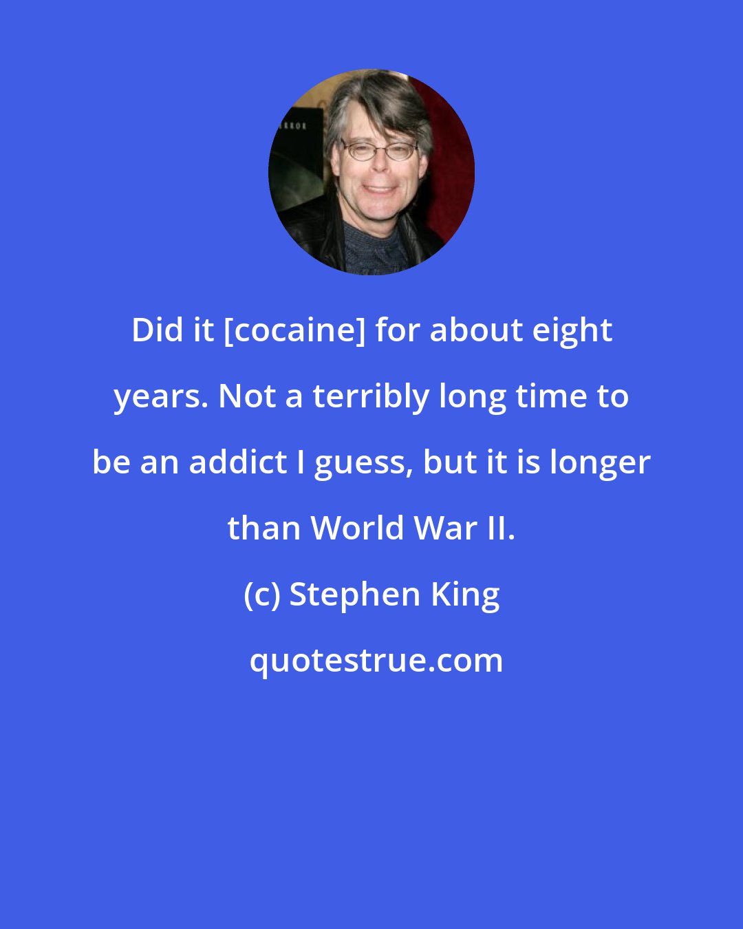 Stephen King: Did it [cocaine] for about eight years. Not a terribly long time to be an addict I guess, but it is longer than World War II.