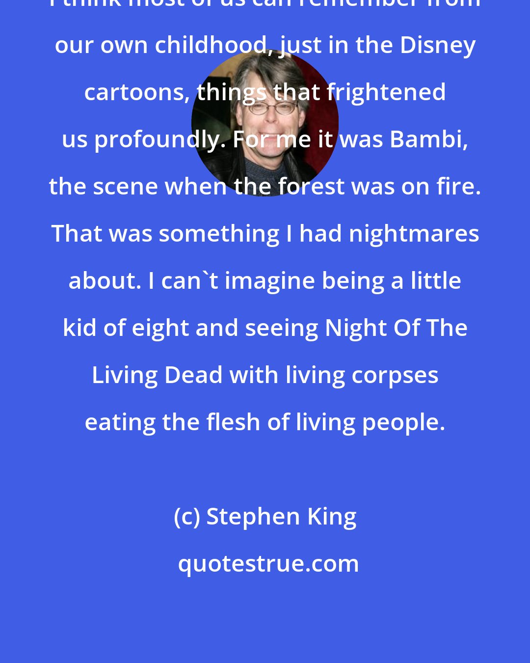 Stephen King: I think most of us can remember from our own childhood, just in the Disney cartoons, things that frightened us profoundly. For me it was Bambi, the scene when the forest was on fire. That was something I had nightmares about. I can't imagine being a little kid of eight and seeing Night Of The Living Dead with living corpses eating the flesh of living people.