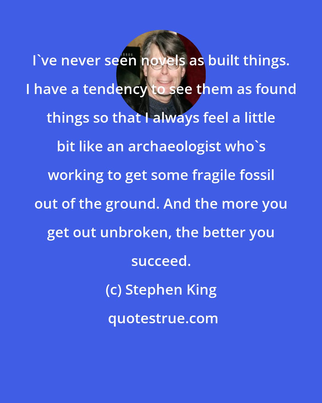 Stephen King: I've never seen novels as built things. I have a tendency to see them as found things so that I always feel a little bit like an archaeologist who's working to get some fragile fossil out of the ground. And the more you get out unbroken, the better you succeed.