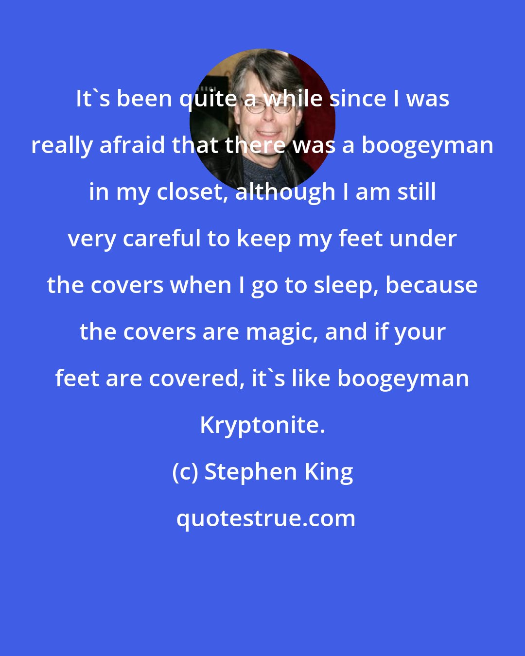 Stephen King: It's been quite a while since I was really afraid that there was a boogeyman in my closet, although I am still very careful to keep my feet under the covers when I go to sleep, because the covers are magic, and if your feet are covered, it's like boogeyman Kryptonite.