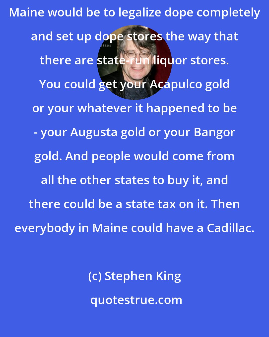 Stephen King: My wife says, and I agree with her, that what would be really great for Maine would be to legalize dope completely and set up dope stores the way that there are state-run liquor stores. You could get your Acapulco gold or your whatever it happened to be - your Augusta gold or your Bangor gold. And people would come from all the other states to buy it, and there could be a state tax on it. Then everybody in Maine could have a Cadillac.