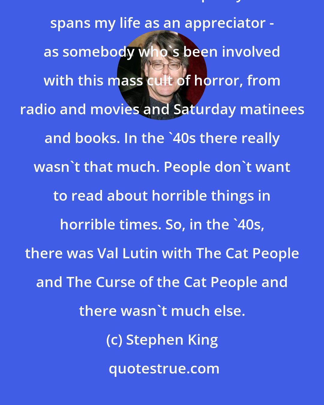 Stephen King: There were no horror movies or horror books to speak of in the '40s. I picked the '50s because that pretty well spans my life as an appreciator - as somebody who's been involved with this mass cult of horror, from radio and movies and Saturday matinees and books. In the '40s there really wasn't that much. People don't want to read about horrible things in horrible times. So, in the '40s, there was Val Lutin with The Cat People and The Curse of the Cat People and there wasn't much else.