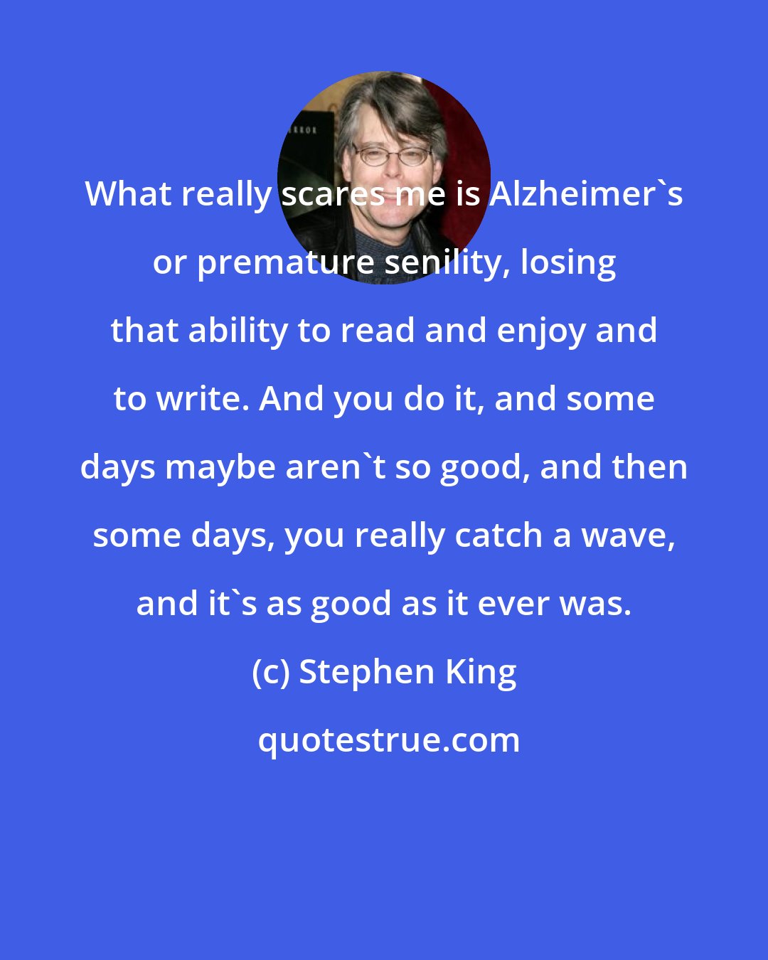 Stephen King: What really scares me is Alzheimer's or premature senility, losing that ability to read and enjoy and to write. And you do it, and some days maybe aren't so good, and then some days, you really catch a wave, and it's as good as it ever was.