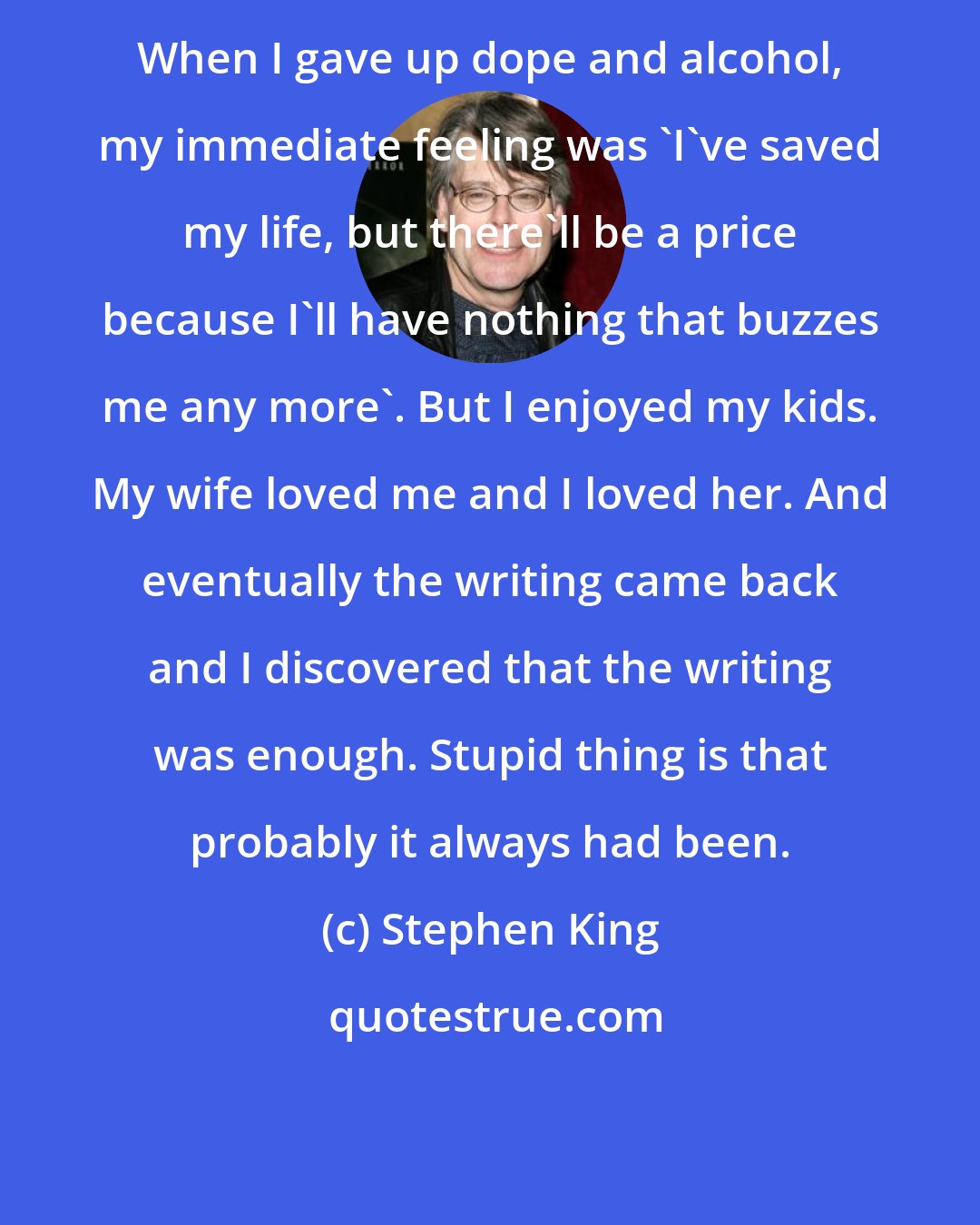 Stephen King: When I gave up dope and alcohol, my immediate feeling was 'I've saved my life, but there'll be a price because I'll have nothing that buzzes me any more'. But I enjoyed my kids. My wife loved me and I loved her. And eventually the writing came back and I discovered that the writing was enough. Stupid thing is that probably it always had been.