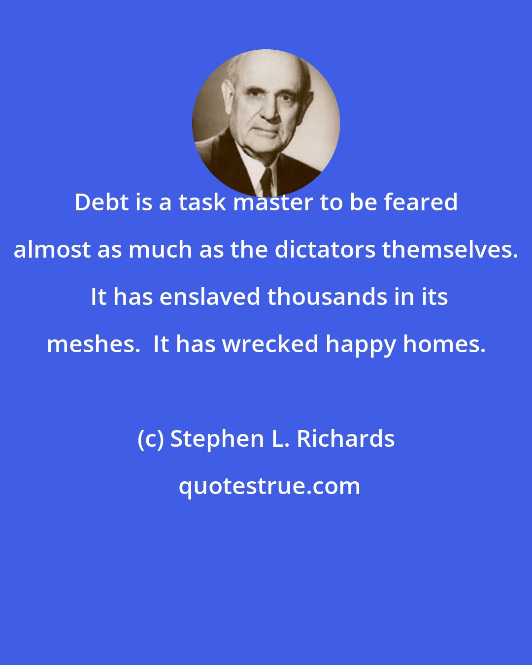 Stephen L. Richards: Debt is a task master to be feared almost as much as the dictators themselves.  It has enslaved thousands in its meshes.  It has wrecked happy homes.