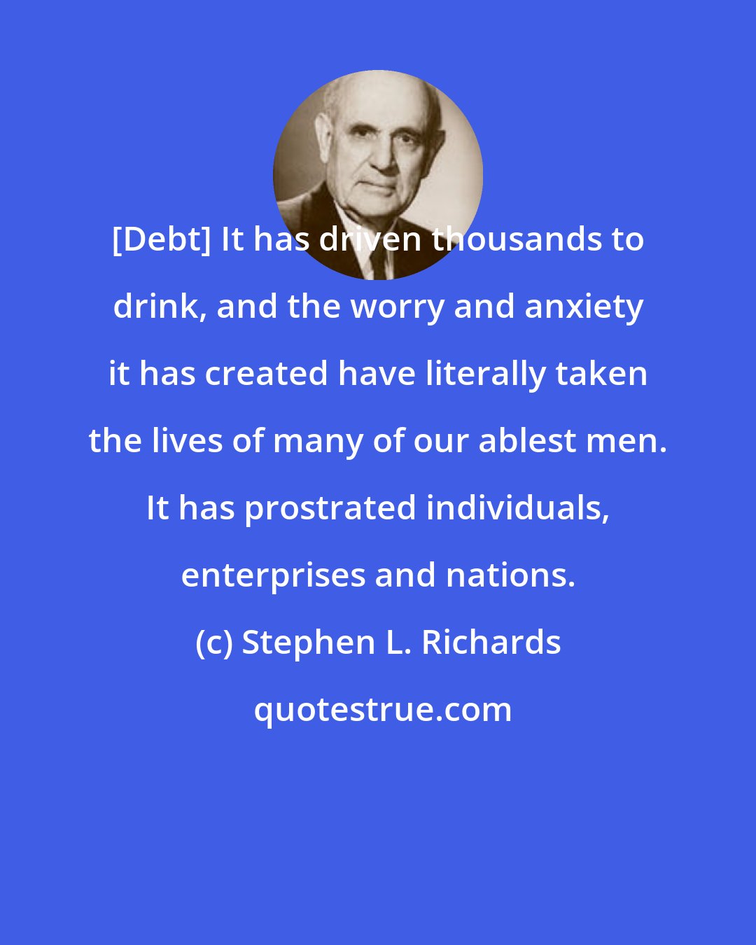 Stephen L. Richards: [Debt] It has driven thousands to drink, and the worry and anxiety it has created have literally taken the lives of many of our ablest men. It has prostrated individuals, enterprises and nations.