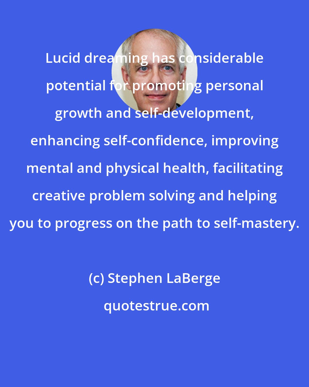Stephen LaBerge: Lucid dreaming has considerable potential for promoting personal growth and self-development, enhancing self-confidence, improving mental and physical health, facilitating creative problem solving and helping you to progress on the path to self-mastery.