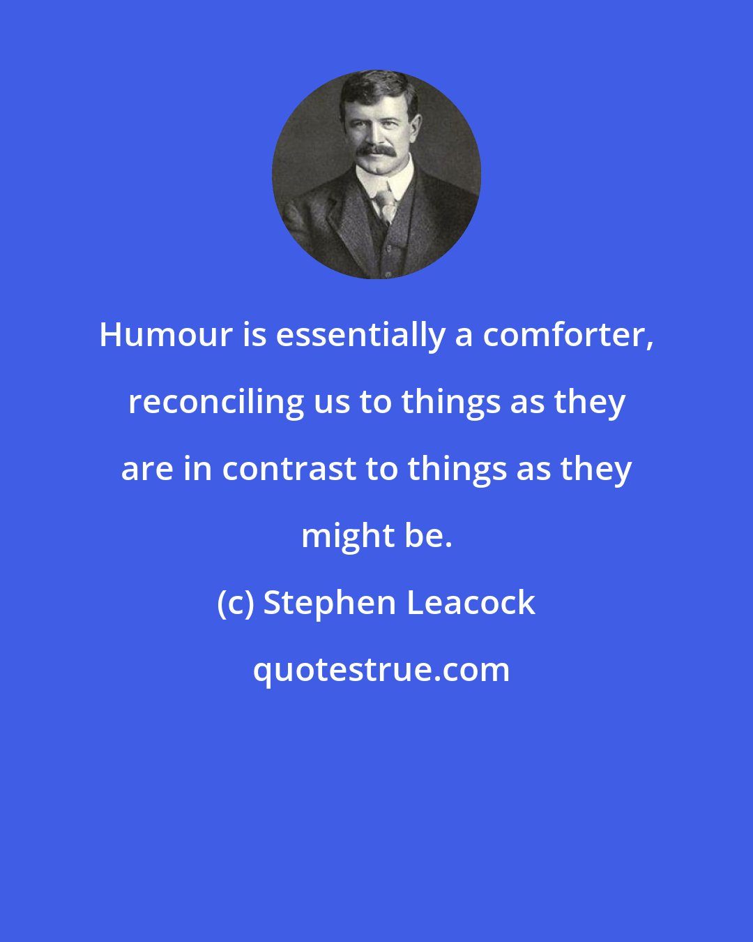 Stephen Leacock: Humour is essentially a comforter, reconciling us to things as they are in contrast to things as they might be.