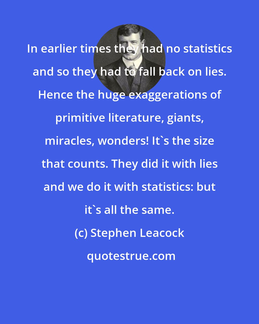 Stephen Leacock: In earlier times they had no statistics and so they had to fall back on lies. Hence the huge exaggerations of primitive literature, giants, miracles, wonders! It's the size that counts. They did it with lies and we do it with statistics: but it's all the same.