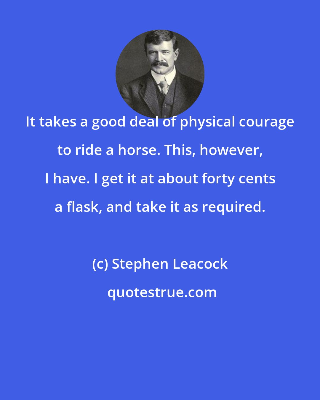 Stephen Leacock: It takes a good deal of physical courage to ride a horse. This, however, I have. I get it at about forty cents a flask, and take it as required.