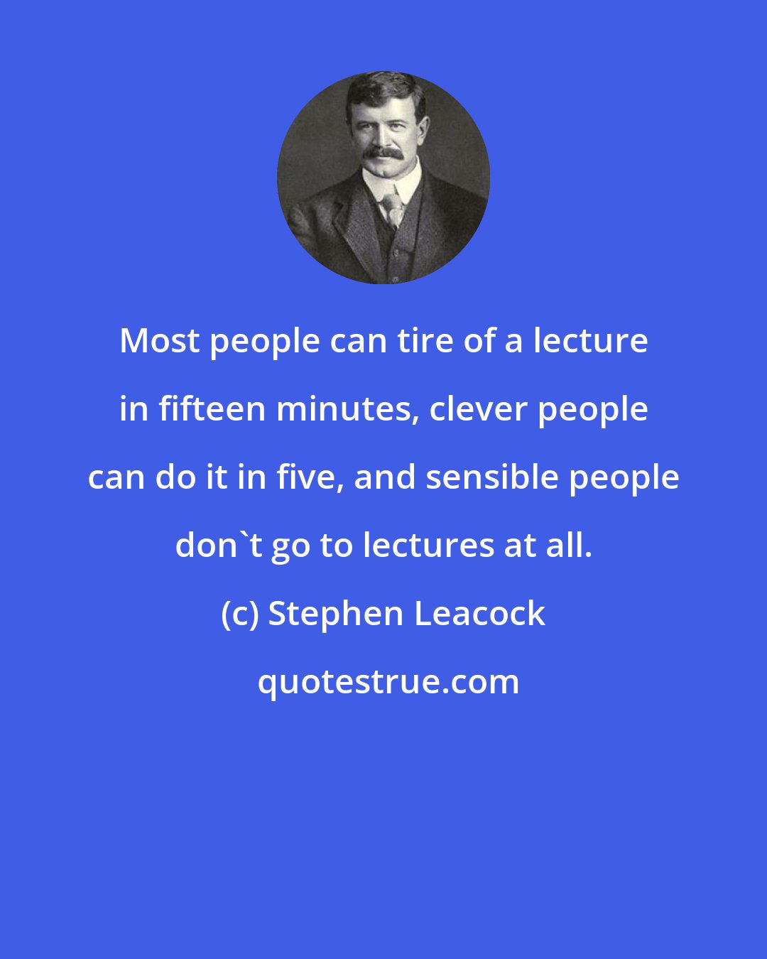 Stephen Leacock: Most people can tire of a lecture in fifteen minutes, clever people can do it in five, and sensible people don't go to lectures at all.