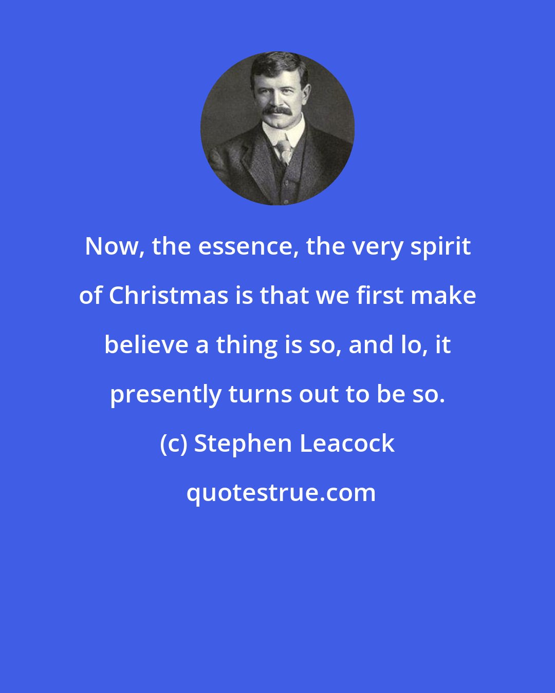 Stephen Leacock: Now, the essence, the very spirit of Christmas is that we first make believe a thing is so, and lo, it presently turns out to be so.