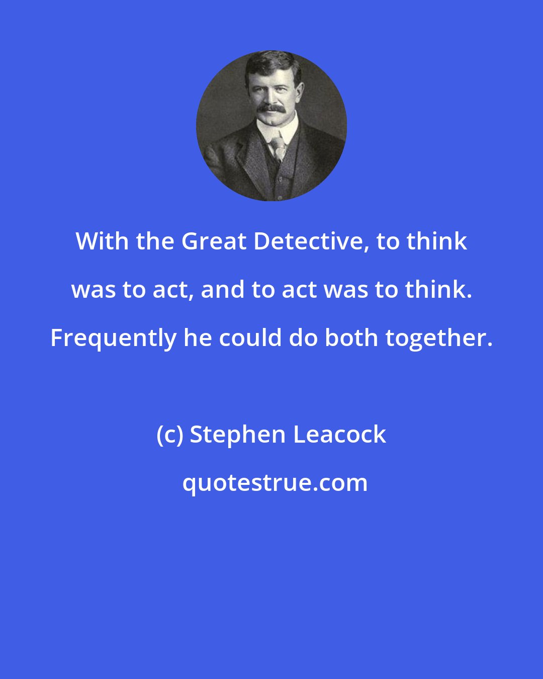 Stephen Leacock: With the Great Detective, to think was to act, and to act was to think. Frequently he could do both together.