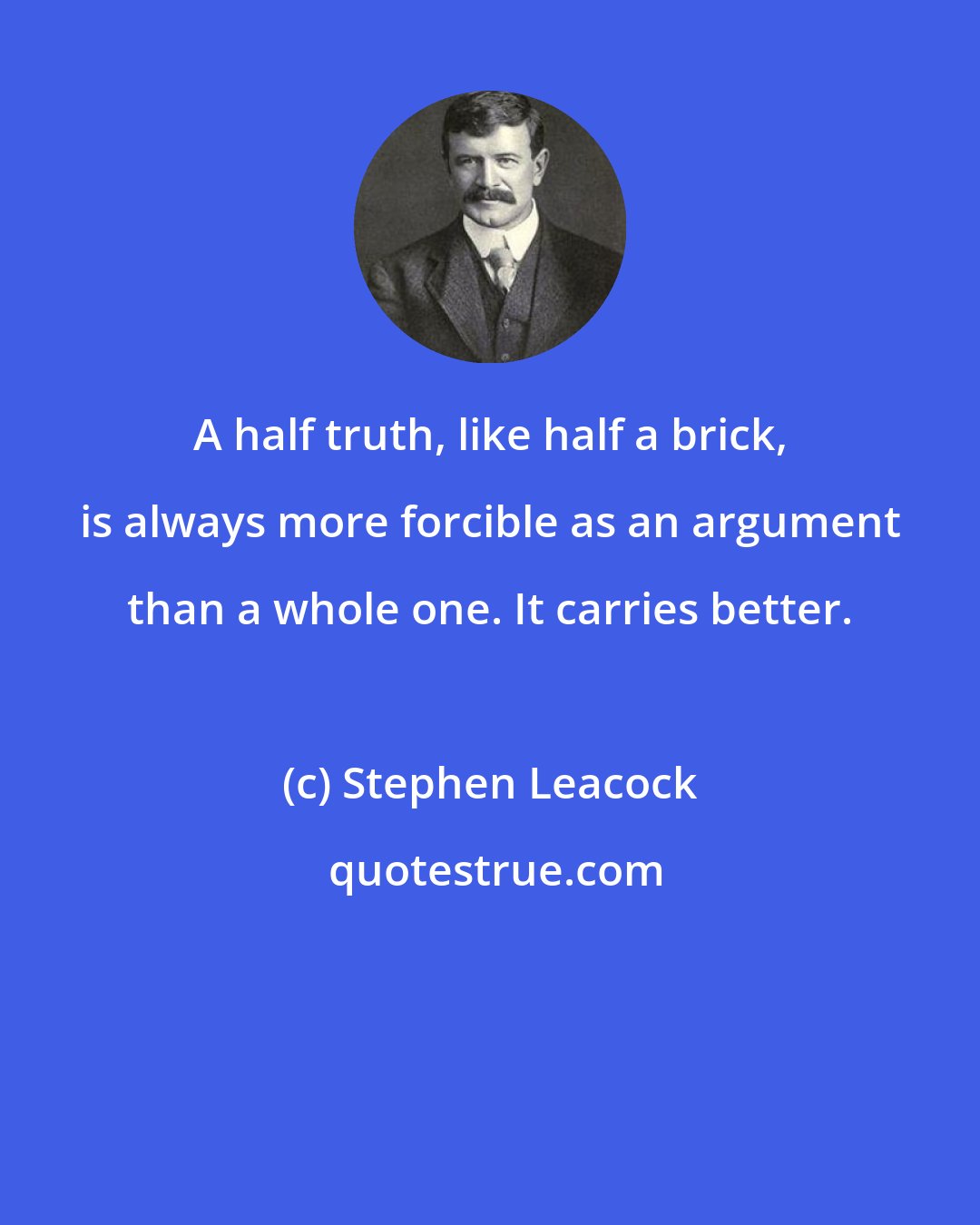 Stephen Leacock: A half truth, like half a brick, is always more forcible as an argument than a whole one. It carries better.