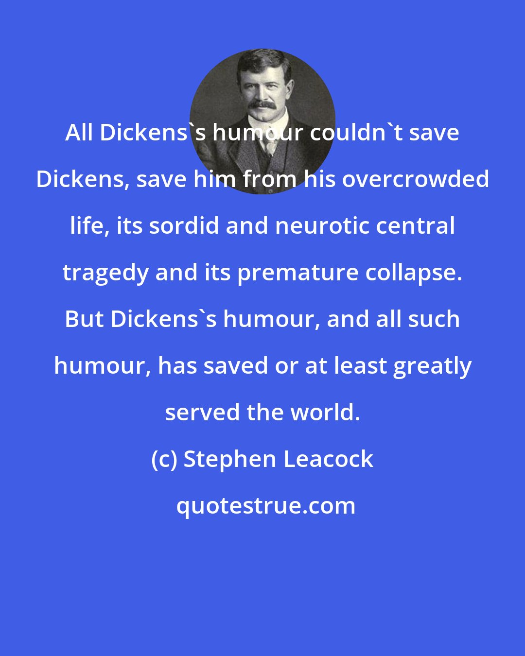 Stephen Leacock: All Dickens's humour couldn't save Dickens, save him from his overcrowded life, its sordid and neurotic central tragedy and its premature collapse. But Dickens's humour, and all such humour, has saved or at least greatly served the world.