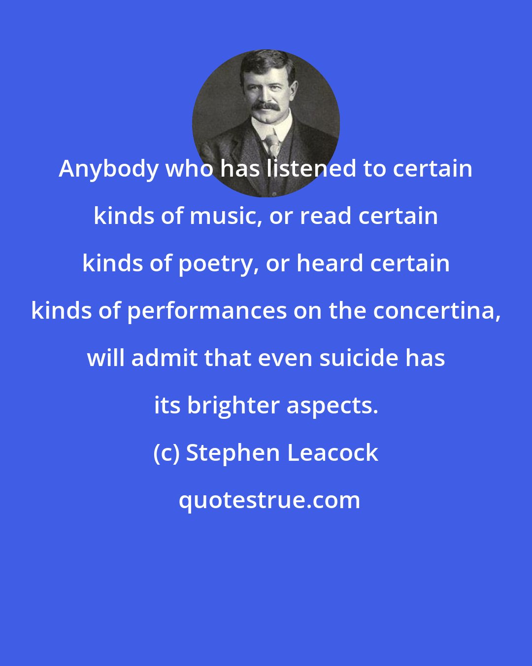 Stephen Leacock: Anybody who has listened to certain kinds of music, or read certain kinds of poetry, or heard certain kinds of performances on the concertina, will admit that even suicide has its brighter aspects.