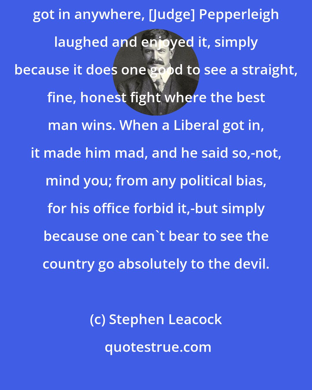 Stephen Leacock: As for politics, well, it all seemed reasonable enough. When the Conservatives got in anywhere, [Judge] Pepperleigh laughed and enjoyed it, simply because it does one good to see a straight, fine, honest fight where the best man wins. When a Liberal got in, it made him mad, and he said so,-not, mind you; from any political bias, for his office forbid it,-but simply because one can't bear to see the country go absolutely to the devil.