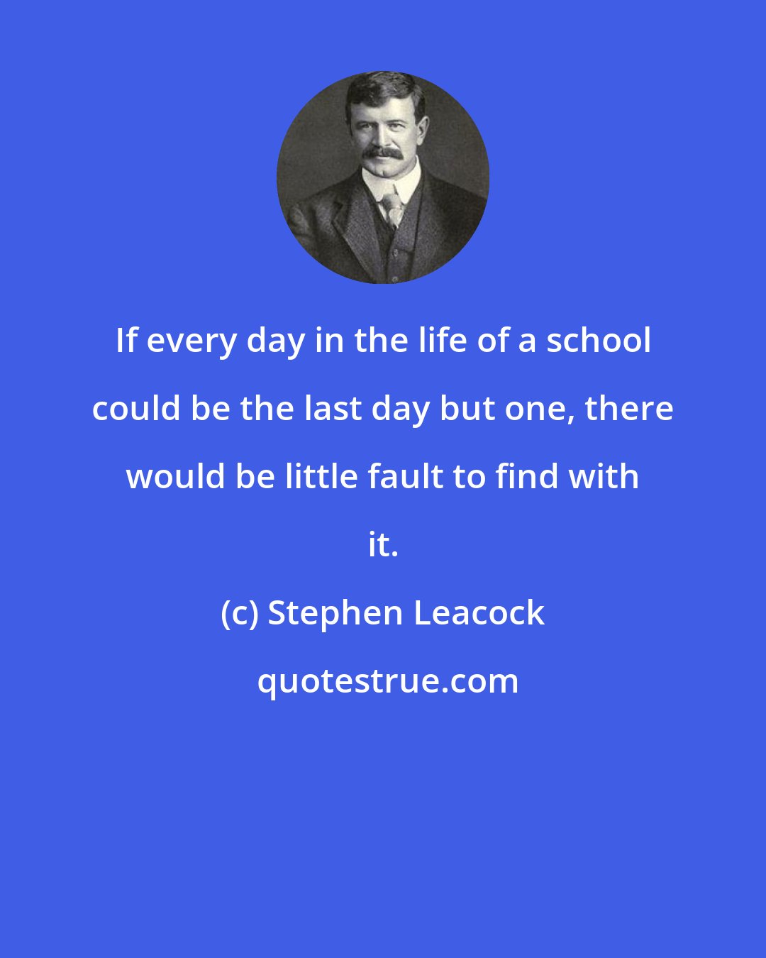 Stephen Leacock: If every day in the life of a school could be the last day but one, there would be little fault to find with it.