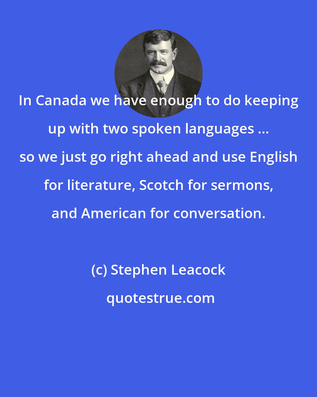 Stephen Leacock: In Canada we have enough to do keeping up with two spoken languages ... so we just go right ahead and use English for literature, Scotch for sermons, and American for conversation.