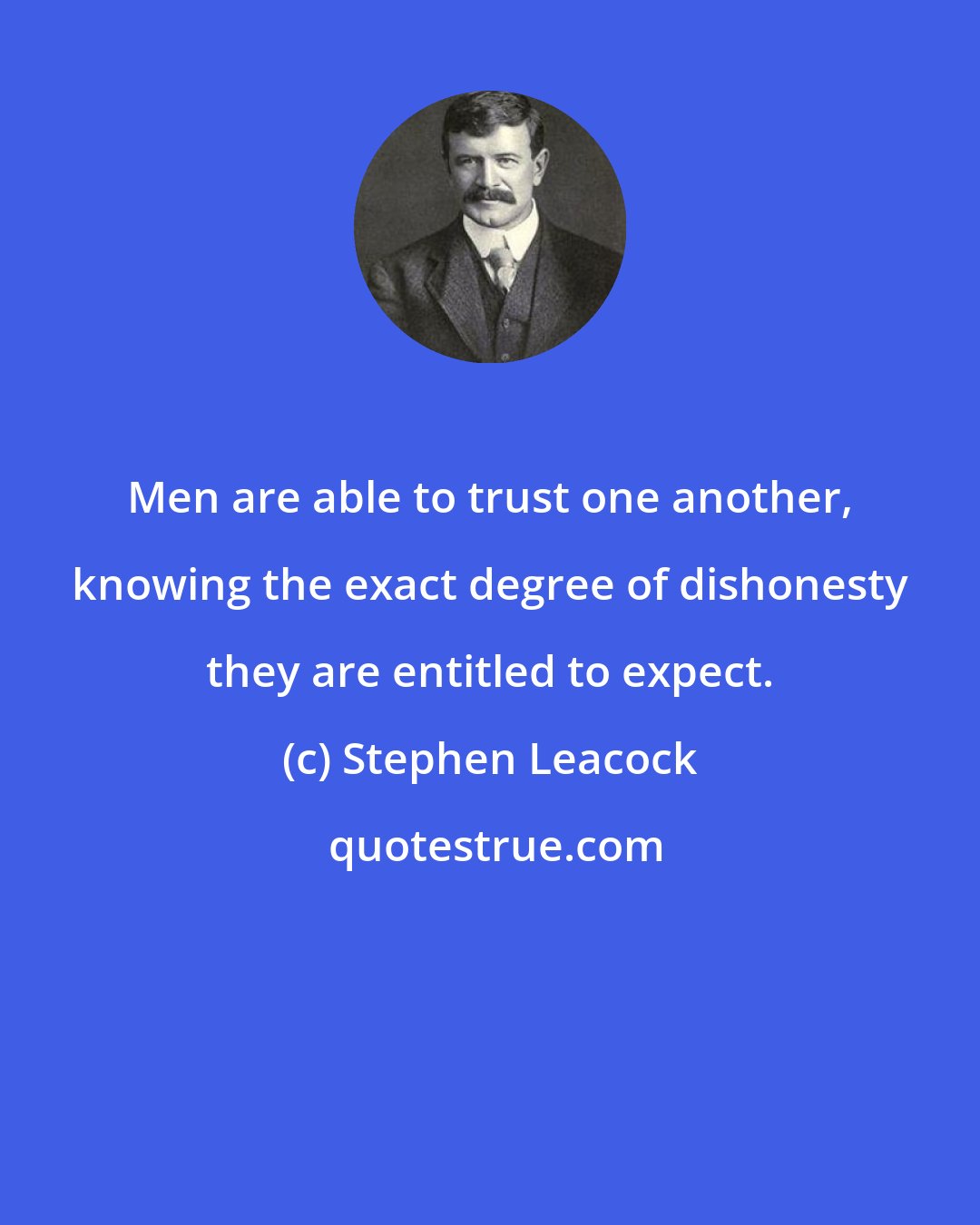 Stephen Leacock: Men are able to trust one another, knowing the exact degree of dishonesty they are entitled to expect.