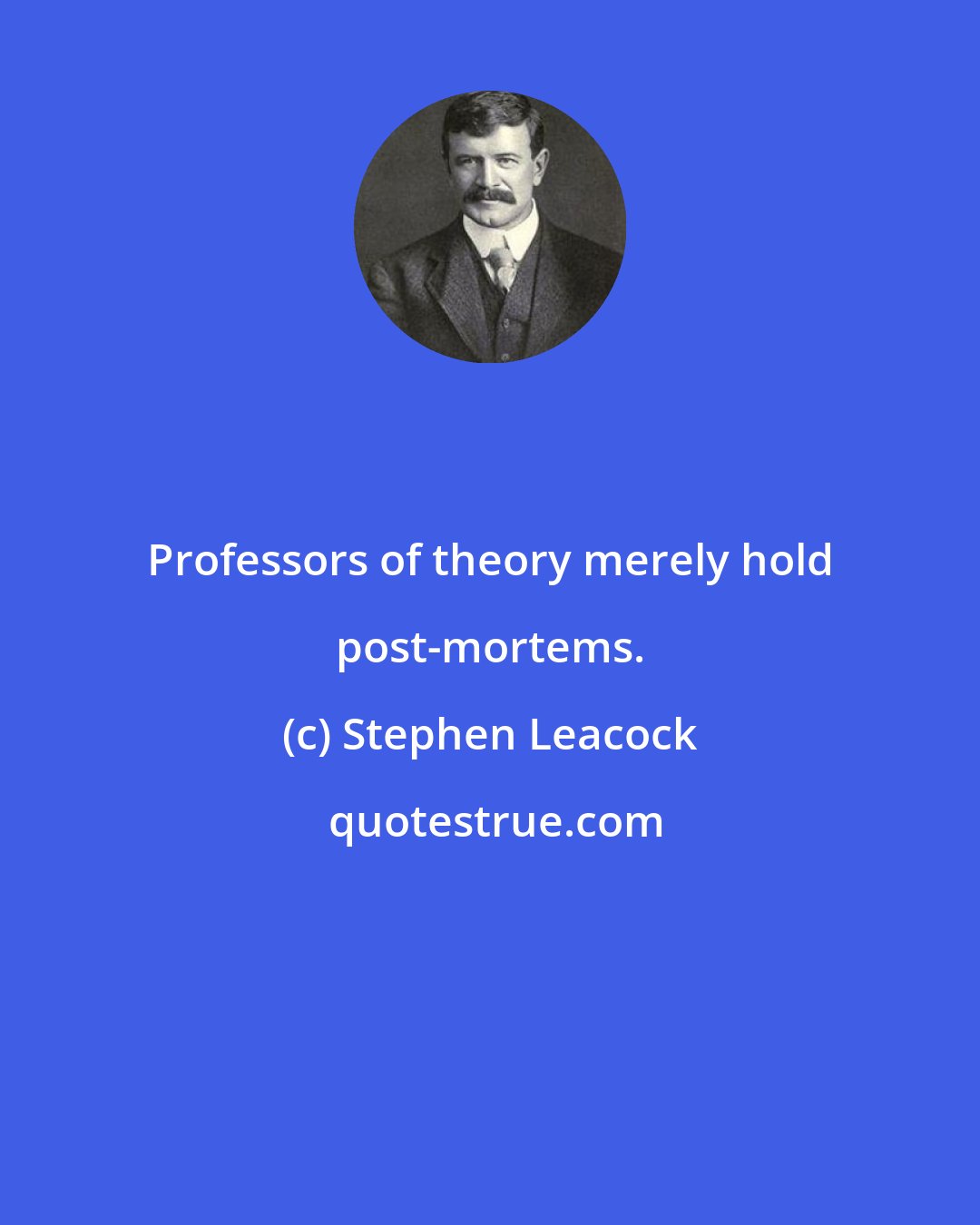 Stephen Leacock: Professors of theory merely hold post-mortems.