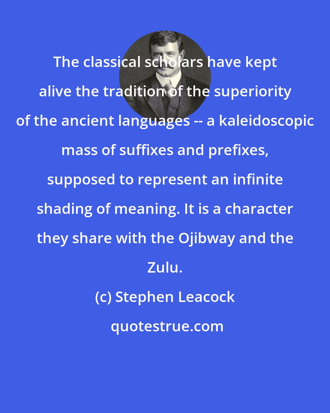 Stephen Leacock: The classical scholars have kept alive the tradition of the superiority of the ancient languages -- a kaleidoscopic mass of suffixes and prefixes, supposed to represent an infinite shading of meaning. It is a character they share with the Ojibway and the Zulu.