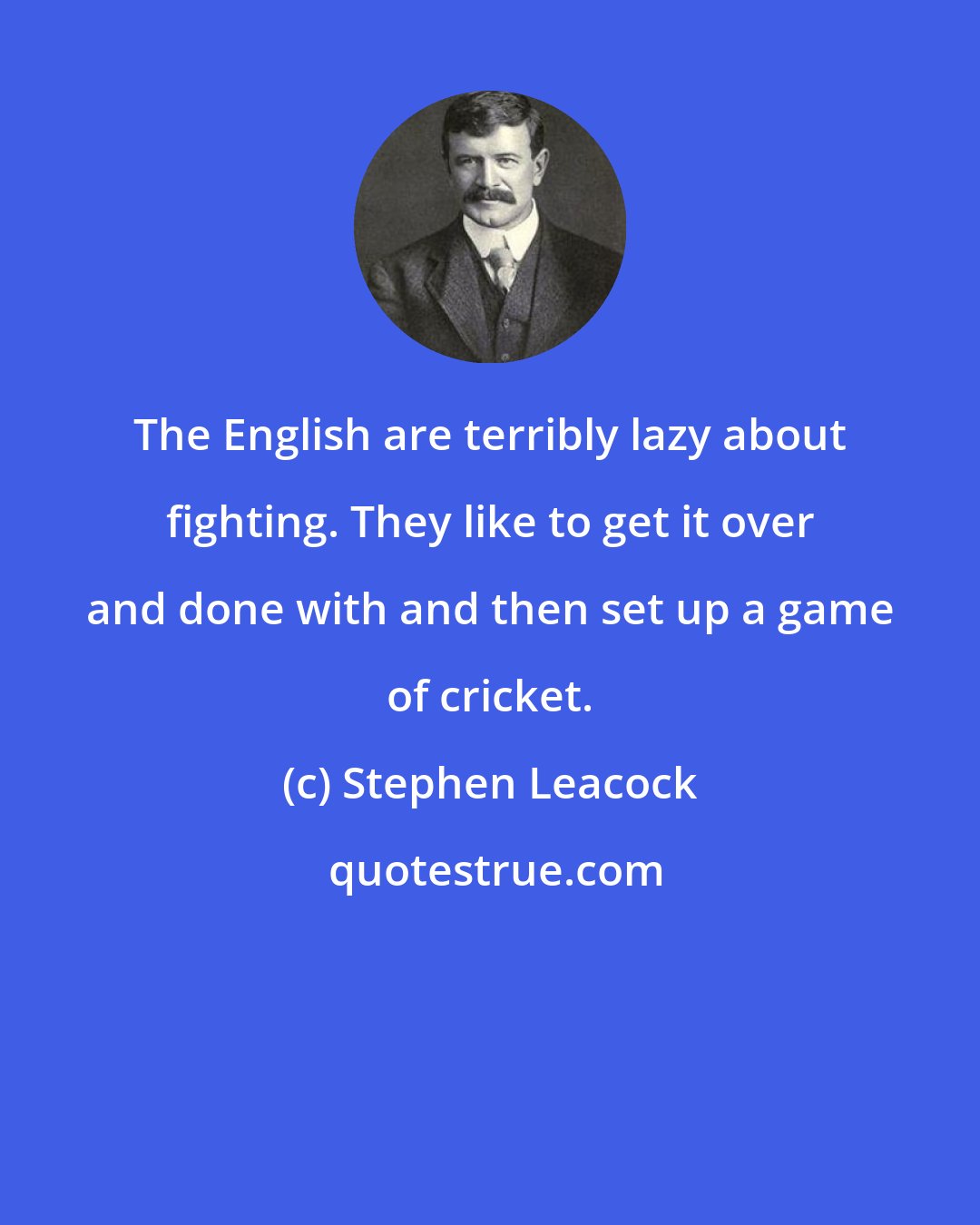 Stephen Leacock: The English are terribly lazy about fighting. They like to get it over and done with and then set up a game of cricket.