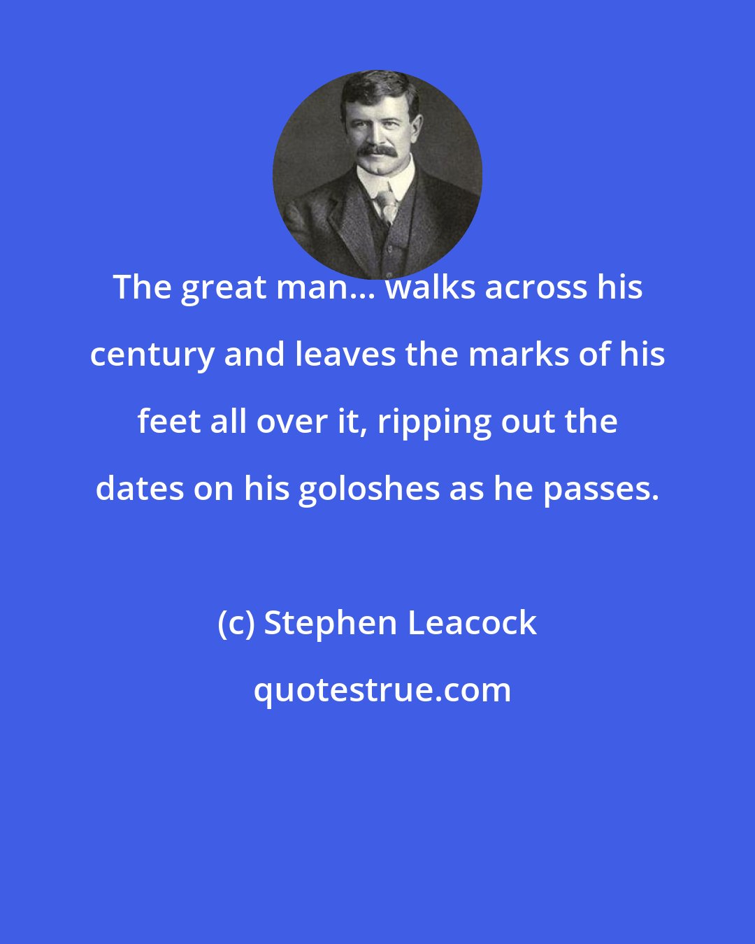 Stephen Leacock: The great man... walks across his century and leaves the marks of his feet all over it, ripping out the dates on his goloshes as he passes.