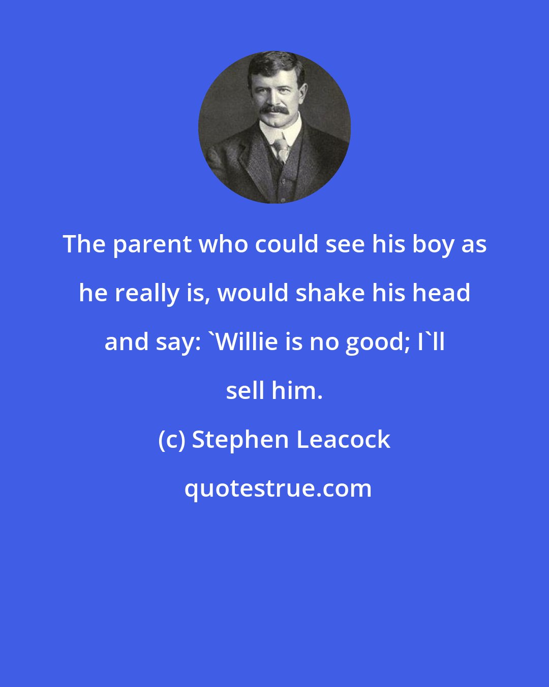 Stephen Leacock: The parent who could see his boy as he really is, would shake his head and say: 'Willie is no good; I'll sell him.