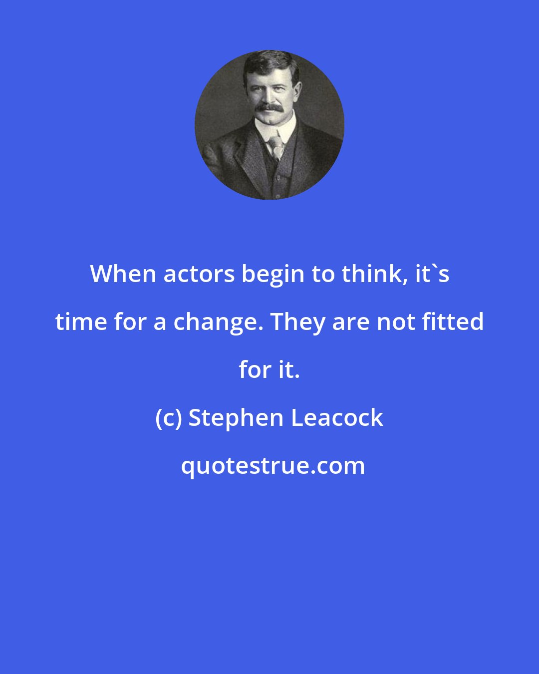 Stephen Leacock: When actors begin to think, it's time for a change. They are not fitted for it.