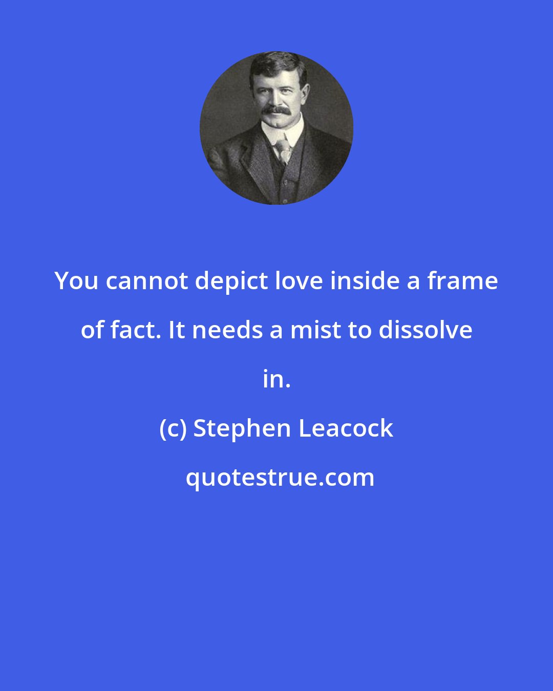 Stephen Leacock: You cannot depict love inside a frame of fact. It needs a mist to dissolve in.