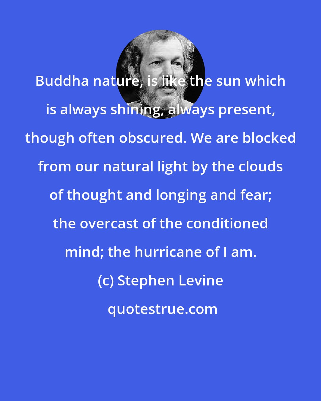 Stephen Levine: Buddha nature, is like the sun which is always shining, always present, though often obscured. We are blocked from our natural light by the clouds of thought and longing and fear; the overcast of the conditioned mind; the hurricane of I am.