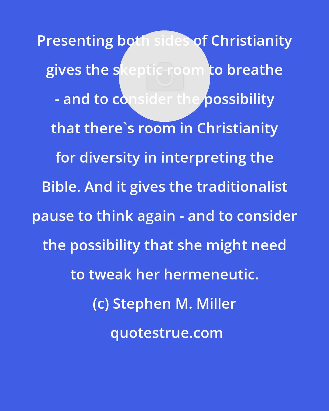 Stephen M. Miller: Presenting both sides of Christianity gives the skeptic room to breathe - and to consider the possibility that there's room in Christianity for diversity in interpreting the Bible. And it gives the traditionalist pause to think again - and to consider the possibility that she might need to tweak her hermeneutic.
