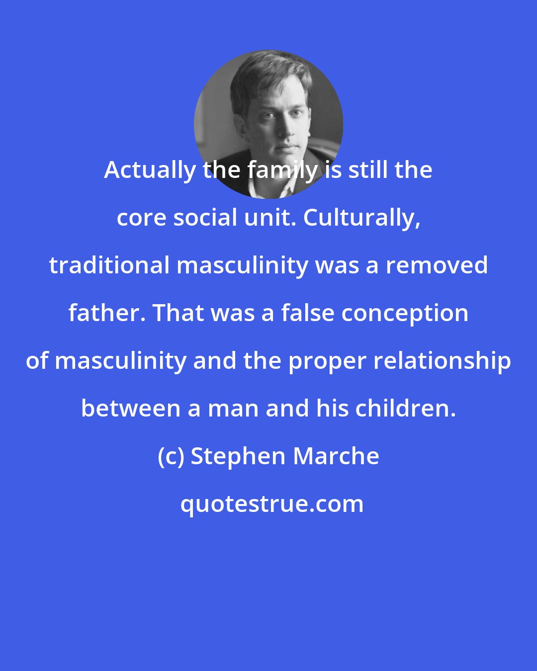 Stephen Marche: Actually the family is still the core social unit. Culturally, traditional masculinity was a removed father. That was a false conception of masculinity and the proper relationship between a man and his children.