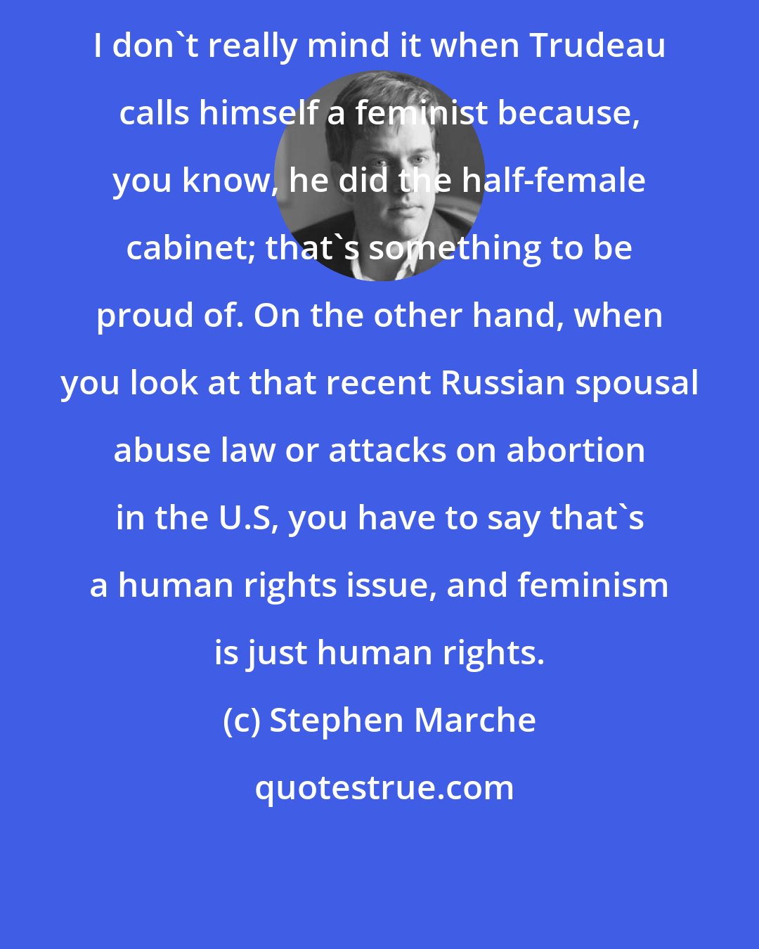 Stephen Marche: I don't really mind it when Trudeau calls himself a feminist because, you know, he did the half-female cabinet; that's something to be proud of. On the other hand, when you look at that recent Russian spousal abuse law or attacks on abortion in the U.S, you have to say that's a human rights issue, and feminism is just human rights.