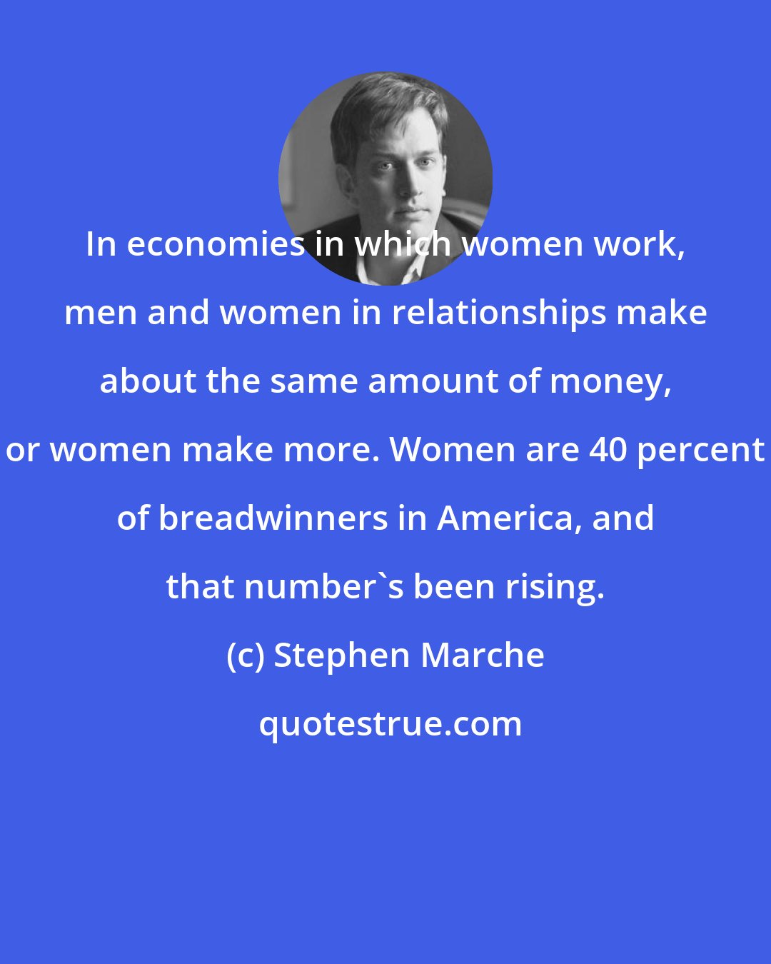 Stephen Marche: In economies in which women work, men and women in relationships make about the same amount of money, or women make more. Women are 40 percent of breadwinners in America, and that number's been rising.