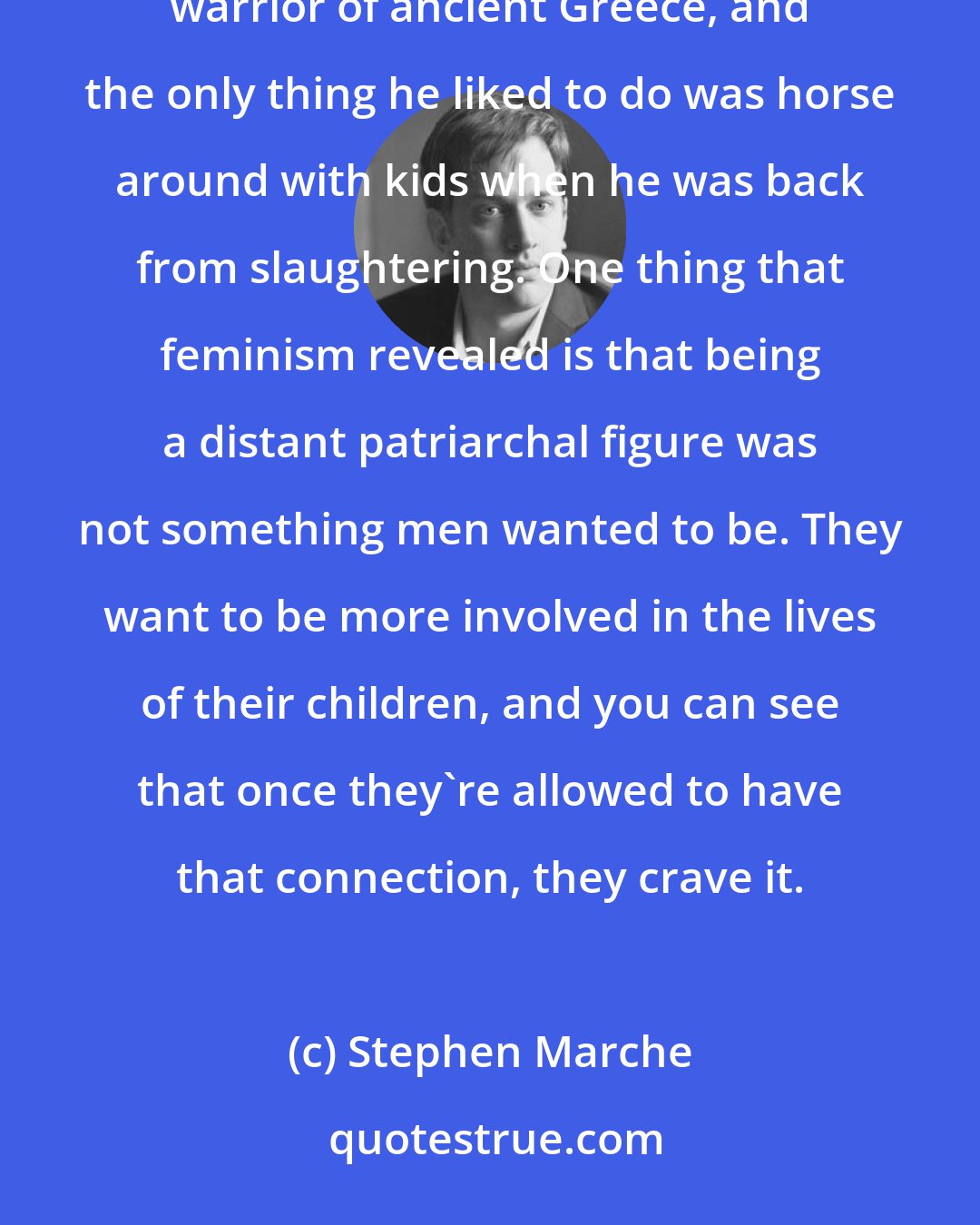 Stephen Marche: Look at The Iliad, there's all this stuff about men loving children. The King of Sparta was the most brutal warrior of ancient Greece, and the only thing he liked to do was horse around with kids when he was back from slaughtering. One thing that feminism revealed is that being a distant patriarchal figure was not something men wanted to be. They want to be more involved in the lives of their children, and you can see that once they're allowed to have that connection, they crave it.