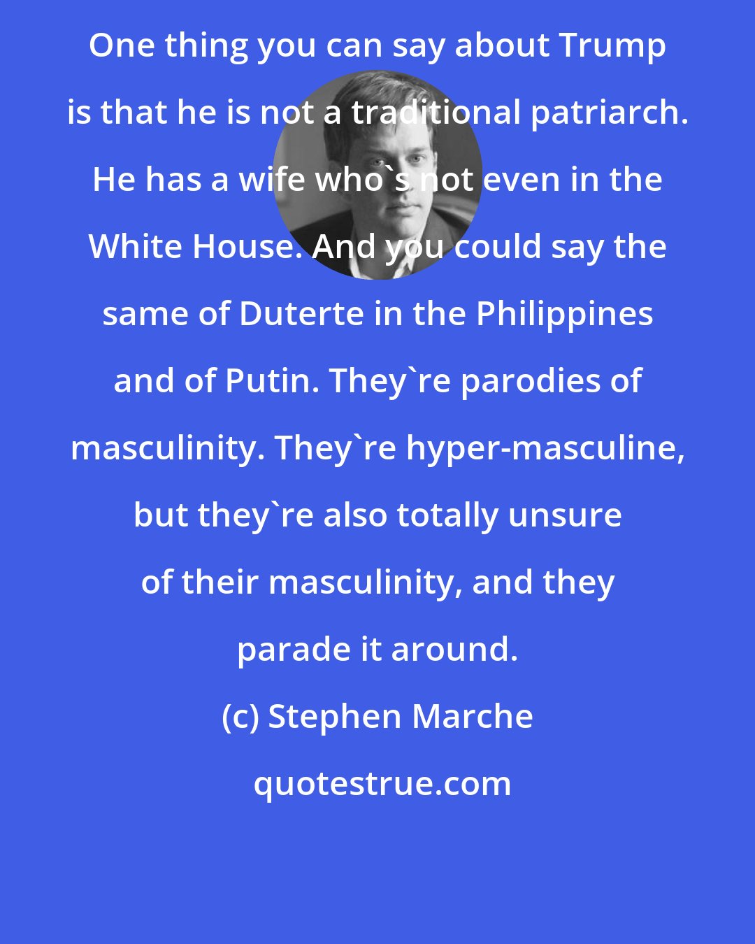 Stephen Marche: One thing you can say about Trump is that he is not a traditional patriarch. He has a wife who's not even in the White House. And you could say the same of Duterte in the Philippines and of Putin. They're parodies of masculinity. They're hyper-masculine, but they're also totally unsure of their masculinity, and they parade it around.