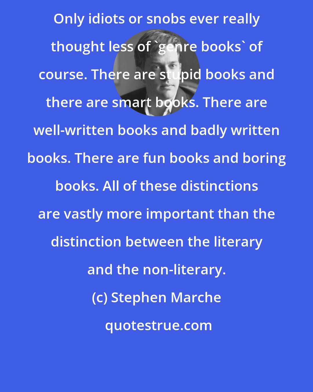 Stephen Marche: Only idiots or snobs ever really thought less of 'genre books' of course. There are stupid books and there are smart books. There are well-written books and badly written books. There are fun books and boring books. All of these distinctions are vastly more important than the distinction between the literary and the non-literary.