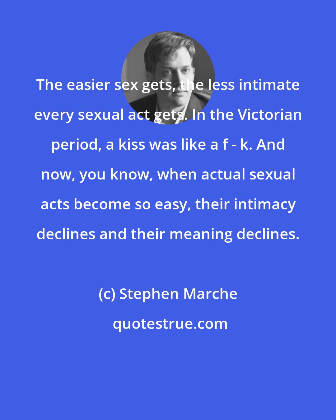 Stephen Marche: The easier sex gets, the less intimate every sexual act gets. In the Victorian period, a kiss was like a f - k. And now, you know, when actual sexual acts become so easy, their intimacy declines and their meaning declines.